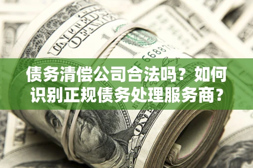 济南债务清偿公司合法吗？如何识别正规债务处理服务商？