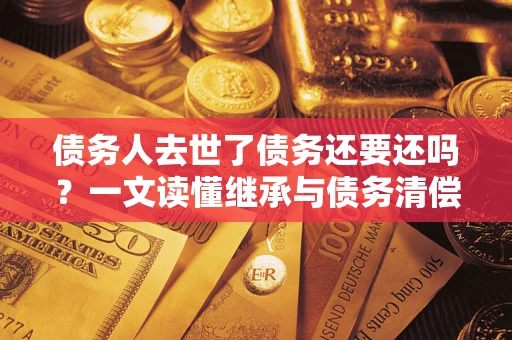 济南债务人去世了债务还要还吗？一文读懂继承与债务清偿